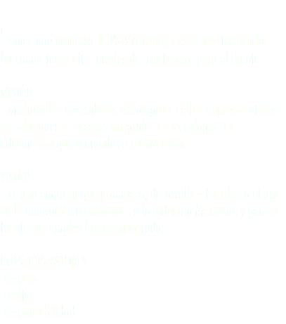 
Somos una empresa 100% Mexicana, desde nuestros inicios buscamos tener altos niveles de satisfacción para el cliente. MISIÓN Satisfacer las necesidades estratégicas de las empresas através de soluciones y servicios integrales de tecnologías de información que rentabilicen su inversión. VISIÓN Ser una empresa que promueva, desarrolle y fortalezca el uso de la innovación tecnológica en la industria Mexicana y genere fuentes de empleo bien remuneradas. NUESTROS VALORES Respeto Lealtad Responsabilidad
